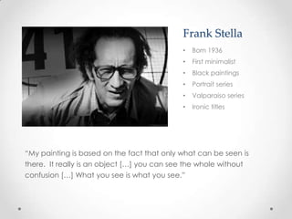 Frank Stella
                                            •   Born 1936
                                            •   First minimalist
                                            •   Black paintings
                                            •   Portrait series
                                            •   Valparaiso series
                                            •   Ironic titles




“My painting is based on the fact that only what can be seen is
there. It really is an object […] you can see the whole without
confusion […] What you see is what you see.”
 