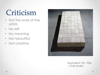 Criticism
• Not the work of the
  artists
• No skill
• No meaning
• Not beautiful
• Not creative




                        Equivalent VIII, 1966
                        —Carl Andre
 