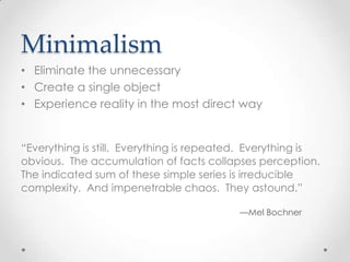 Minimalism
• Eliminate the unnecessary
• Create a single object
• Experience reality in the most direct way


“Everything is still. Everything is repeated. Everything is
obvious. The accumulation of facts collapses perception.
The indicated sum of these simple series is irreducible
complexity. And impenetrable chaos. They astound.”

                                           —Mel Bochner
 