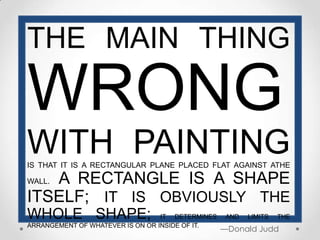 THE MAIN THING

WRONG
WITH PAINTING
IS THAT IT IS A RECTANGULAR PLANE PLACED FLAT AGAINST ATHE

   A RECTANGLE IS A SHAPE
WALL.

ITSELF; IT IS OBVIOUSLY THE
WHOLE SHAPE;                      IT DETERMINES    AND   LIMITS   THE
ARRANGEMENT OF WHATEVER IS ON OR INSIDE OF IT.
                                                  —Donald Judd
 