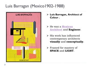 Luis Barragan (Mexico1902-1988)
 Luis Barragan, Architect of
Colour .
 He was a Mexican
Architect and Engineer.
 His work has influenced
contemporary architects
visually and conceptually.
 Framed for mastery of
SPACE and LIGHT.
 