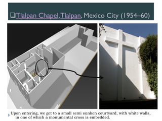 Tlalpan Chapel,Tlalpan, Mexico City (1954–60)
Upon entering, we get to a small semi sunken courtyard, with white walls,
in one of which a monumental cross is embedded.
 