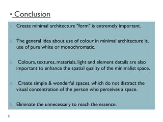 • Conclusion
1. Create minimal architecture "form" is extremely important.
2. The general idea about use of colour in minimal architecture is,
use of pure white or monochromatic.
3. Colours, textures, materials, light and element details are also
important to enhance the spatial quality of the minimalist space.
4. Create simple & wonderful spaces, which do not distract the
visual concentration of the person who perceives a space.
5. Eliminate the unnecessary to reach the essence.
 