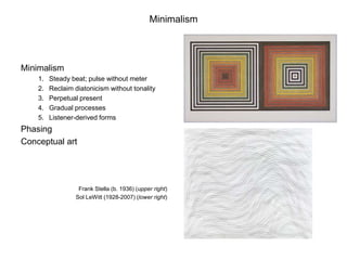 Minimalism




Minimalism
    1.   Steady beat; pulse without meter
    2.   Reclaim diatonicism without tonality
    3.   Perpetual present
    4.   Gradual processes
    5.   Listener-derived forms
Phasing
Conceptual art




                   Frank Stella (b. 1936) (upper right)
                  Sol LeWitt (1928-2007) (lower right)
 