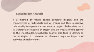 Stakeholder Analysis
is a method by which people generate insights into the
characteristic of individuals and or groups and their respective
relationship to a particular resource or project. Stakeholder vis a
vis a particular resource or project and the impact of the activity
on the stakeholder. Stakeholder analysis also tries to identify on
the strategies to minimize or eliminate negative impacts of
activities on stakeholders.
 