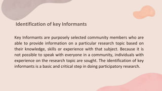 Identification of key Informants
Key Informants are purposely selected community members who are
able to provide information on a particular research topic based on
their knowledge, skills or experience with that subject. Because it is
not possible to speak with everyone in a community, individuals with
experience on the research topic are sought. The identification of key
informants is a basic and critical step in doing participatory research.
 