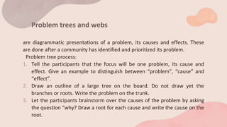 Problem trees and webs
are diagrammatic presentations of a problem, its causes and effects. These
are done after a community has identified and prioritized its problem.
Problem tree process:
1. Tell the participants that the focus will be one problem, its cause and
effect. Give an example to distinguish between “problem”, “cause” and
“effect”.
2. Draw an outline of a large tree on the board. Do not draw yet the
branches or roots. Write the problem on the trunk.
3. Let the participants brainstorm over the causes of the problem by asking
the question “why? Draw a root for each cause and write the cause on the
root.
 