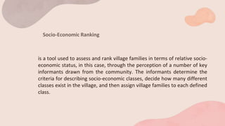 Socio-Economic Ranking
is a tool used to assess and rank village families in terms of relative socio-
economic status, in this case, through the perception of a number of key
informants drawn from the community. The informants determine the
criteria for describing socio-economic classes, decide how many different
classes exist in the village, and then assign village families to each defined
class.
 