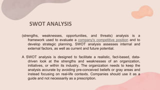 SWOT ANALYSIS
(strengths, weaknesses, opportunities, and threats) analysis is a
framework used to evaluate a company's competitive position and to
develop strategic planning. SWOT analysis assesses internal and
external factors, as well as current and future potential.
A SWOT analysis is designed to facilitate a realistic, fact-based, data-
driven look at the strengths and weaknesses of an organization,
initiatives, or within its industry. The organization needs to keep the
analysis accurate by avoiding pre-conceived beliefs or gray areas and
instead focusing on real-life contexts. Companies should use it as a
guide and not necessarily as a prescription.
 