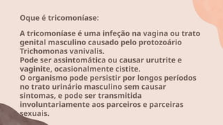 Oque é tricomoníase:
A tricomoníase é uma infeção na vagina ou trato
genital masculino causado pelo protozoário
Trichomonas vanivalis.
Pode ser assintomática ou causar urutrite e
vaginite, ocasionalmente cistite.
O organismo pode persistir por longos períodos
no trato urinário masculino sem causar
sintomas, e pode ser transmitida
involuntariamente aos parceiros e parceiras
sexuais.
 