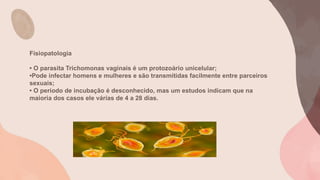 Fisiopatologia
• O parasita Trichomonas vaginais é um protozoário unicelular;
•Pode infectar homens e mulheres e são transmitidas facilmente entre parceiros
sexuais;
• O período de incubação é desconhecido, mas um estudos indicam que na
maioria dos casos ele várias de 4 a 28 dias.
 