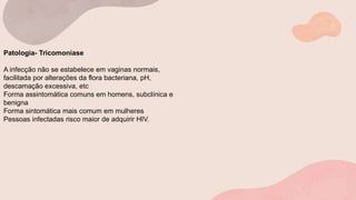Patologia- Tricomoníase
A infecção não se estabelece em vaginas normais,
facilitada por alterações da flora bacteriana, pH,
descamação excessiva, etc
Forma assintomática comuns em homens, subclínica e
benigna
Forma sintomática mais comum em mulheres
Pessoas infectadas risco maior de adquirir HIV.
 