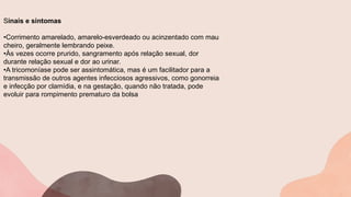 Sinais e sintomas
•Corrimento amarelado, amarelo-esverdeado ou acinzentado com mau
cheiro, geralmente lembrando peixe.
•Às vezes ocorre prurido, sangramento após relação sexual, dor
durante relação sexual e dor ao urinar.
•A tricomoníase pode ser assintomática, mas é um facilitador para a
transmissão de outros agentes infecciosos agressivos, como gonorreia
e infecção por clamídia, e na gestação, quando não tratada, pode
evoluir para rompimento prematuro da bolsa
 