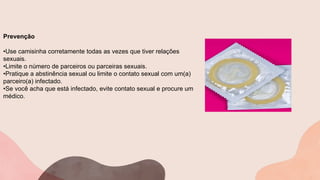 Prevenção
•Use camisinha corretamente todas as vezes que tiver relações
sexuais.
•Limite o número de parceiros ou parceiras sexuais.
•Pratique a abstinência sexual ou limite o contato sexual com um(a)
parceiro(a) infectado.
•Se você acha que está infectado, evite contato sexual e procure um
médico.
 
