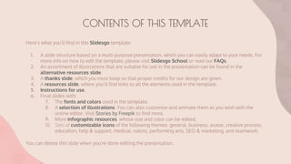 CONTENTS OF THIS TEMPLATE
Here’s what you’ll find in this Slidesgo template:
1. A slide structure based on a multi-purpose presentation, which you can easily adapt to your needs. For
more info on how to edit the template, please visit Slidesgo School or read our FAQs.
2. An assortment of illustrations that are suitable for use in the presentation can be found in the
alternative resources slide.
3. A thanks slide, which you must keep so that proper credits for our design are given.
4. A resources slide, where you’ll find links to all the elements used in the template.
5. Instructions for use.
6. Final slides with:
7. The fonts and colors used in the template.
8. A selection of illustrations. You can also customize and animate them as you wish with the
online editor. Visit Stories by Freepik to find more.
9. More infographic resources, whose size and color can be edited.
10. Sets of customizable icons of the following themes: general, business, avatar, creative process,
education, help & support, medical, nature, performing arts, SEO & marketing, and teamwork.
You can delete this slide when you’re done editing the presentation.
 