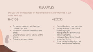 RESOURCES
Did you like the resources on this template? Get them for free at our
other websites
● Painted business card template.
● Instagram hand drawn floral
stories highlights.
● Instagram hand drawn floral
stories highlights.
● Instagram hand drawn floral
stories highlights.
● Floral instagram highlights for
social media online websites.
● Portrait of a woman with her eyes
covered by a man.
● Portrait of a man with kaleidoscope
effect.
● Smiling female worker talking on the
phone.
● Business woman posing.
VECTORS
PHOTOS
 