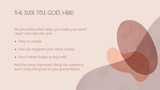 Do you know what helps you make your point
clear? Lists like this one:
● They’re simple
● You can organize your ideas clearly
● You’ll never forget to buy milk!
And the most important thing: the audience
won’t miss the point of your presentation
THE SLIDE TITLE GOES HERE!
 