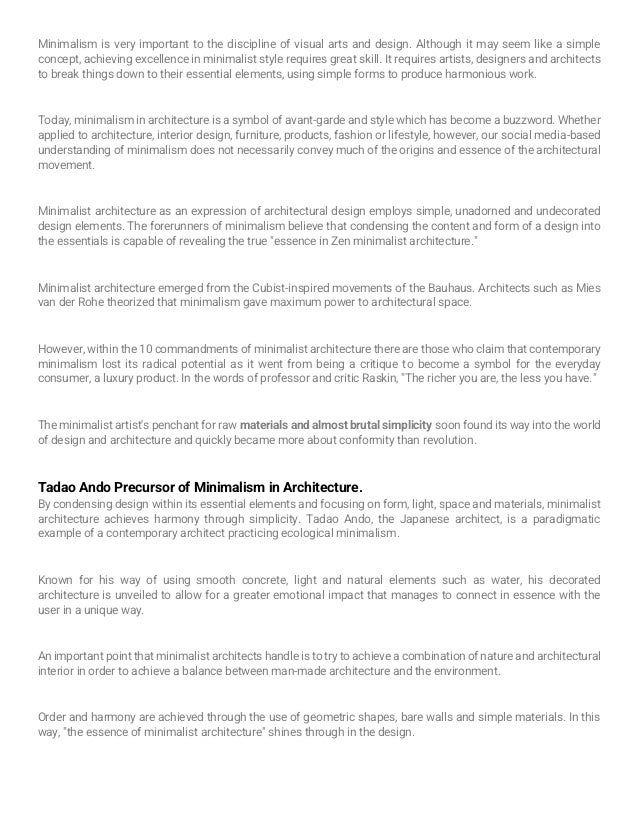 Minimalism is very important to the discipline of visual arts and design. Although it may seem like a simple
concept, achieving excellence in minimalist style requires great skill. It requires artists, designers and architects
to break things down to their essential elements, using simple forms to produce harmonious work.
Today, minimalism in architecture is a symbol of avant-garde and style which has become a buzzword. Whether
applied to architecture, interior design, furniture, products, fashion or lifestyle, however, our social media-based
understanding of minimalism does not necessarily convey much of the origins and essence of the architectural
movement.
Minimalist architecture as an expression of architectural design employs simple, unadorned and undecorated
design elements. The forerunners of minimalism believe that condensing the content and form of a design into
the essentials is capable of revealing the true "essence in Zen minimalist architecture."
Minimalist architecture emerged from the Cubist-inspired movements of the Bauhaus. Architects such as Mies
van der Rohe theorized that minimalism gave maximum power to architectural space.
However, within the 10 commandments of minimalist architecture there are those who claim that contemporary
minimalism lost its radical potential as it went from being a critique to become a symbol for the everyday
consumer, a luxury product. In the words of professor and critic Raskin, "The richer you are, the less you have."
The minimalist artist's penchant for raw materials and almost brutal simplicity soon found its way into the world
of design and architecture and quickly became more about conformity than revolution.
Tadao Ando Precursor of Minimalism in Architecture.
By condensing design within its essential elements and focusing on form, light, space and materials, minimalist
architecture achieves harmony through simplicity. Tadao Ando, the Japanese architect, is a paradigmatic
example of a contemporary architect practicing ecological minimalism.
Known for his way of using smooth concrete, light and natural elements such as water, his decorated
architecture is unveiled to allow for a greater emotional impact that manages to connect in essence with the
user in a unique way.
An important point that minimalist architects handle is to try to achieve a combination of nature and architectural
interior in order to achieve a balance between man-made architecture and the environment.
Order and harmony are achieved through the use of geometric shapes, bare walls and simple materials. In this
way, "the essence of minimalist architecture" shines through in the design.
 