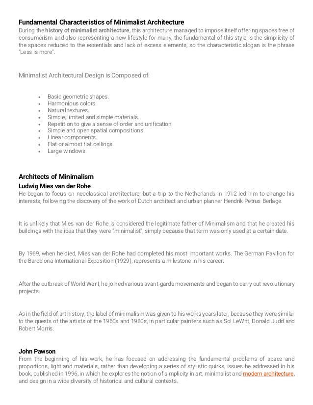 Fundamental Characteristics of Minimalist Architecture
During the history of minimalist architecture, this architecture managed to impose itself offering spaces free of
consumerism and also representing a new lifestyle for many, the fundamental of this style is the simplicity of
the spaces reduced to the essentials and lack of excess elements, so the characteristic slogan is the phrase
"Less is more".
Minimalist Architectural Design is Composed of:
• Basic geometric shapes.
• Harmonious colors.
• Natural textures.
• Simple, limited and simple materials.
• Repetition to give a sense of order and unification.
• Simple and open spatial compositions.
• Linear components.
• Flat or almost flat ceilings.
• Large windows.
Architects of Minimalism
Ludwig Mies van der Rohe
He began to focus on neoclassical architecture, but a trip to the Netherlands in 1912 led him to change his
interests, following the discovery of the work of Dutch architect and urban planner Hendrik Petrus Berlage.
It is unlikely that Mies van der Rohe is considered the legitimate father of Minimalism and that he created his
buildings with the idea that they were "minimalist", simply because that term was only used at a certain date.
By 1969, when he died, Mies van der Rohe had completed his most important works. The German Pavilion for
the Barcelona International Exposition (1929), represents a milestone in his career.
After the outbreak of World War I, he joined various avant-garde movements and began to carry out revolutionary
projects.
As in the field of art history, the label of minimalism was given to his works years later, because they were similar
to the quests of the artists of the 1960s and 1980s, in particular painters such as Sol LeWitt, Donald Judd and
Robert Morris.
John Pawson
From the beginning of his work, he has focused on addressing the fundamental problems of space and
proportions, light and materials, rather than developing a series of stylistic quirks, issues he addressed in his
book, published in 1996, in which he explores the notion of simplicity in art, minimalist and modern architecture,
and design in a wide diversity of historical and cultural contexts.
 