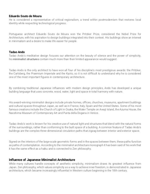 Eduardo Souto de Moura
He is considered a representative of critical regionalism, a trend within postmodernism that restores local
identity while respecting technological progress.
Portuguese architect Eduardo Souto de Moura won the Pritzker Prize, considered the Nobel Prize for
Architecture, with his aspiration to design buildings integrated into their context. His buildings show an interest
in minimalism and a desire to make life easier for people.
Tadao Ando
Tadao Ando's meditative design focuses our attention on the beauty of silence and the power of simplicity,
his minimalist structures contain much more than their limited appearance would suggest.
Tadao Ando is the only architect to have won all four of his discipline's most prestigious awards: the Pritzker,
the Carlsberg, the Praemium Imperiale and the Kyoto, so it is not difficult to understand why he is considered
one of the most important figures in contemporary architecture.
By combining traditional Japanese influences with modern design principles, Ando has developed a unique
building language that uses concrete, wood, water, light and space in total harmony with nature.
His award-winning minimalist designs include private homes, offices, churches, museums, apartment buildings
and cultural spaces throughout Japan, as well as in France, Italy, Spain and the United States. Some of his most
famous creations include the Church of Light in Osaka, the Water Temple on Awaji Island, the Azuma House, the
Naoshima Museum of Contemporary Art and Punta della Dogana in Venice.
Tadao Ando's work is known for his creative use of natural light and structures that blend with the natural forms
of the surroundings, rather than conforming to the built space of a building. A common feature of Tadao Ando's
buildings are the complex three-dimensional circulation paths that zigzag between interior and exterior space.
Signed on the interiors of the large-scale geometric forms and in the spaces between them, these paths function
as paths of contemplation. According to the minimalist architecture monograph it has been said of his work that
it has the same effect as a haiku and is connected to Zen philosophy.
Influence of Japanese Minimalist Architecture
While many cultures handle concepts of aesthetic simplicity, minimalism draws its greatest influence from
Japan. Zen philosophy, which values simplicity as a way to achieve inner freedom, is demonstrated in Japanese
architecture, which became increasingly influential in Western culture beginning in the 18th century.
 