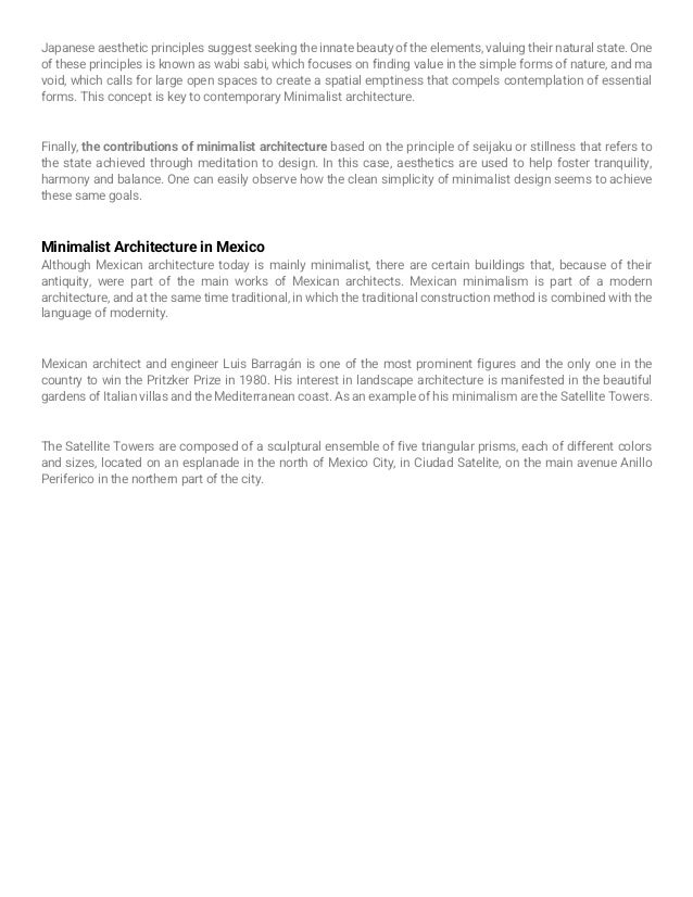 Japanese aesthetic principles suggest seeking the innate beauty of the elements, valuing their natural state. One
of these principles is known as wabi sabi, which focuses on finding value in the simple forms of nature, and ma
void, which calls for large open spaces to create a spatial emptiness that compels contemplation of essential
forms. This concept is key to contemporary Minimalist architecture.
Finally, the contributions of minimalist architecture based on the principle of seijaku or stillness that refers to
the state achieved through meditation to design. In this case, aesthetics are used to help foster tranquility,
harmony and balance. One can easily observe how the clean simplicity of minimalist design seems to achieve
these same goals.
Minimalist Architecture in Mexico
Although Mexican architecture today is mainly minimalist, there are certain buildings that, because of their
antiquity, were part of the main works of Mexican architects. Mexican minimalism is part of a modern
architecture, and at the same time traditional, in which the traditional construction method is combined with the
language of modernity.
Mexican architect and engineer Luis Barragán is one of the most prominent figures and the only one in the
country to win the Pritzker Prize in 1980. His interest in landscape architecture is manifested in the beautiful
gardens of Italian villas and the Mediterranean coast. As an example of his minimalism are the Satellite Towers.
The Satellite Towers are composed of a sculptural ensemble of five triangular prisms, each of different colors
and sizes, located on an esplanade in the north of Mexico City, in Ciudad Satelite, on the main avenue Anillo
Periferico in the northern part of the city.
 