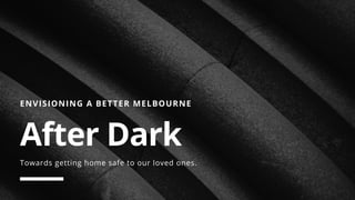ENVISIONING A BETTER MELBOURNE
After Dark 
Towards getting home safe to our loved ones.
 