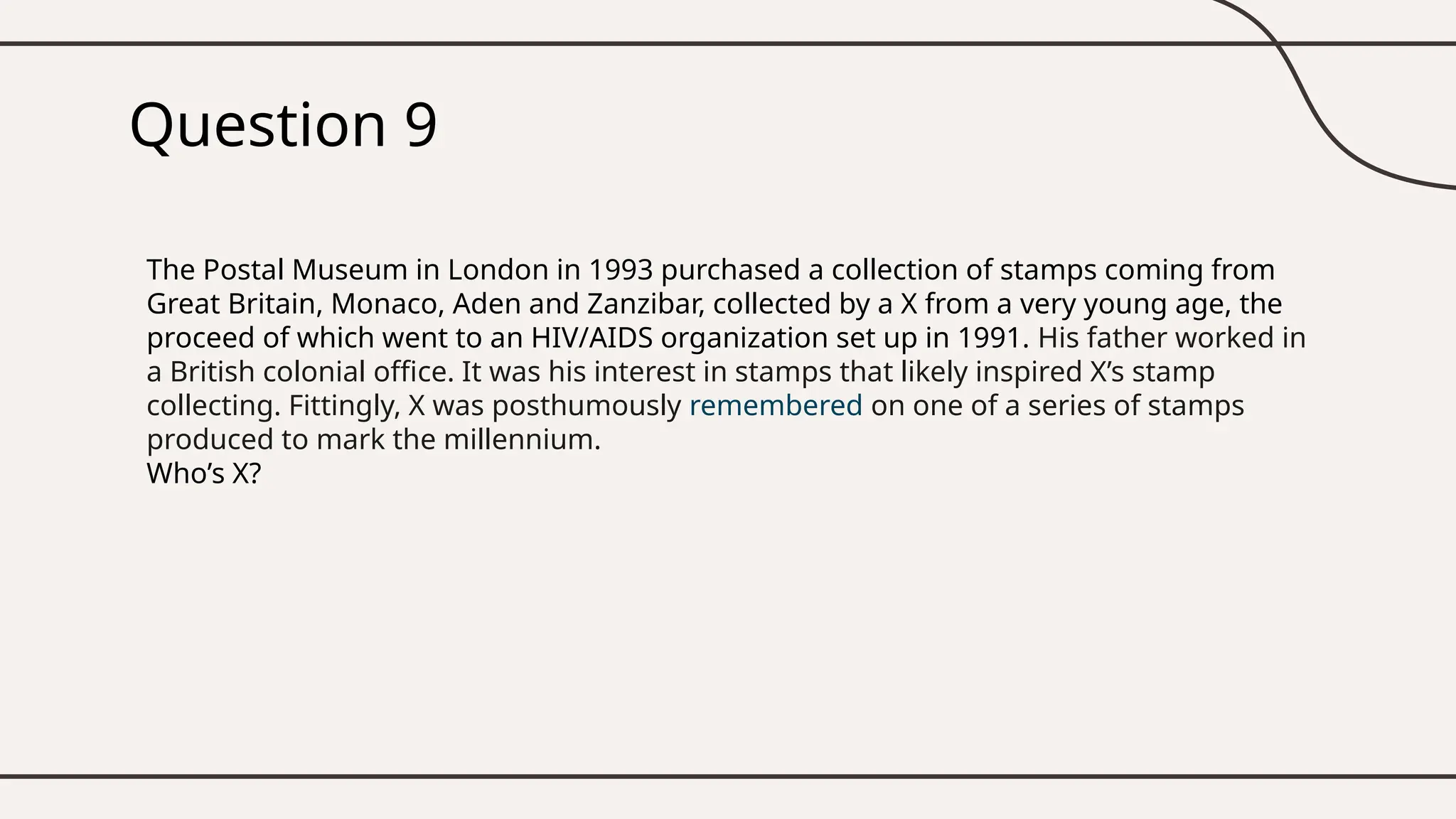 Question 9
The Postal Museum in London in 1993 purchased a collection of stamps coming from
Great Britain, Monaco, Aden and Zanzibar, collected by a X from a very young age, the
proceed of which went to an HIV/AIDS organization set up in 1991. His father worked in
a British colonial office. It was his interest in stamps that likely inspired X’s stamp
collecting. Fittingly, X was posthumously remembered on one of a series of stamps
produced to mark the millennium.
Who’s X?
 