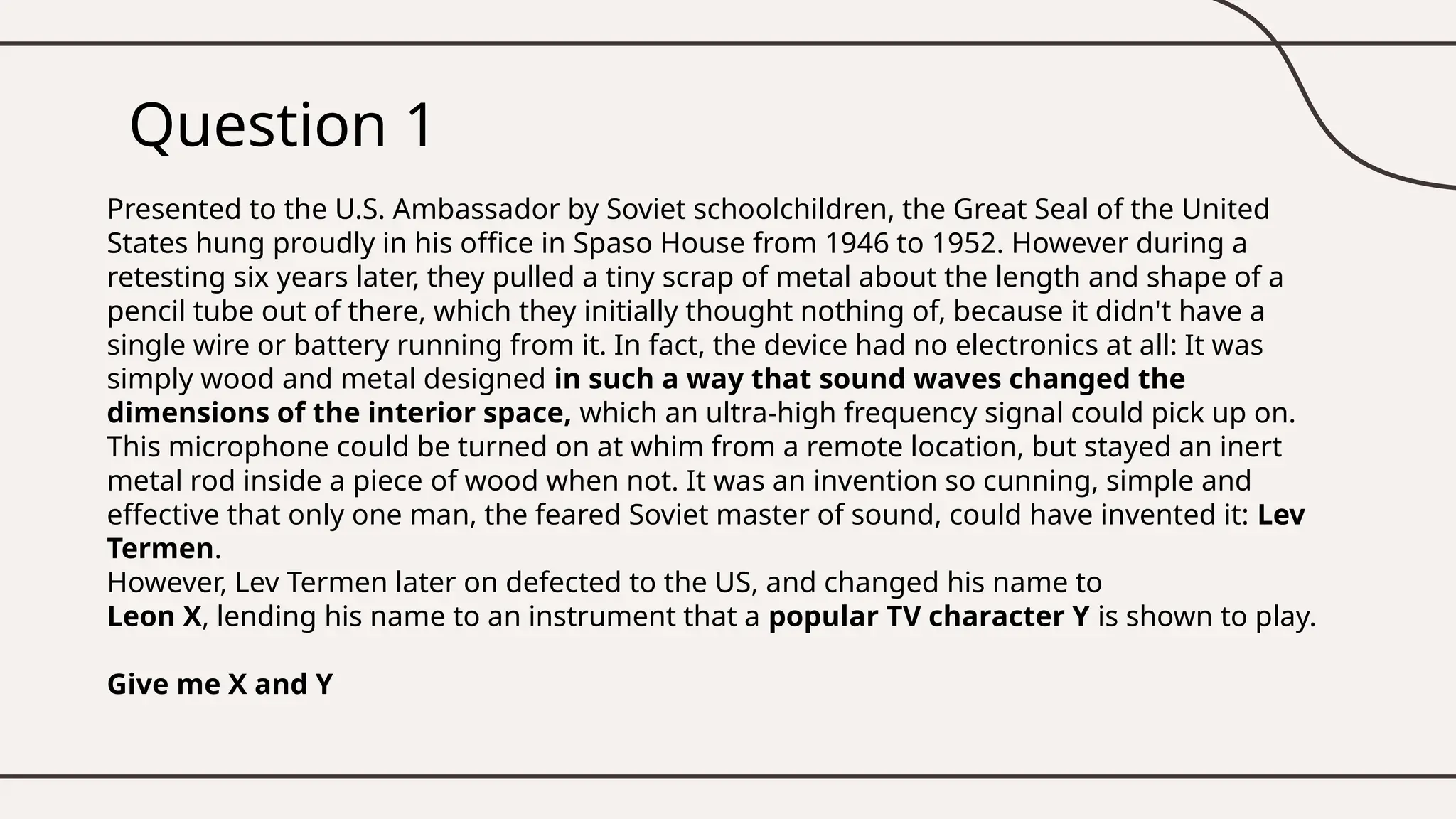 Question 1
Presented to the U.S. Ambassador by Soviet schoolchildren, the Great Seal of the United
States hung proudly in his office in Spaso House from 1946 to 1952. However during a
retesting six years later, they pulled a tiny scrap of metal about the length and shape of a
pencil tube out of there, which they initially thought nothing of, because it didn't have a
single wire or battery running from it. In fact, the device had no electronics at all: It was
simply wood and metal designed in such a way that sound waves changed the
dimensions of the interior space, which an ultra-high frequency signal could pick up on.
This microphone could be turned on at whim from a remote location, but stayed an inert
metal rod inside a piece of wood when not. It was an invention so cunning, simple and
effective that only one man, the feared Soviet master of sound, could have invented it: Lev
Termen.
However, Lev Termen later on defected to the US, and changed his name to
Leon X, lending his name to an instrument that a popular TV character Y is shown to play.
Give me X and Y
 