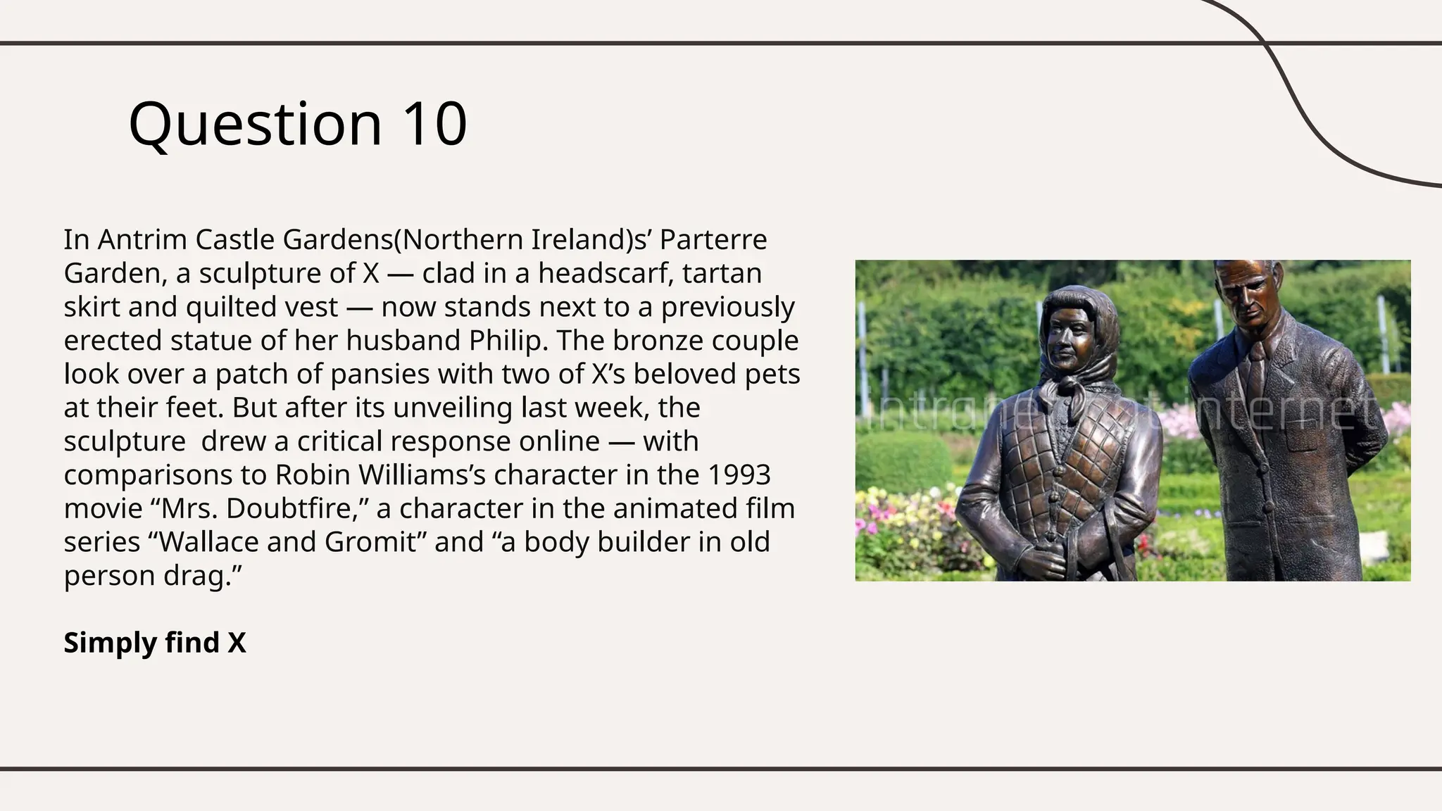 Question 10
In Antrim Castle Gardens(Northern Ireland)s’ Parterre
Garden, a sculpture of X — clad in a headscarf, tartan
skirt and quilted vest — now stands next to a previously
erected statue of her husband Philip. The bronze couple
look over a patch of pansies with two of X’s beloved pets
at their feet. But after its unveiling last week, the
sculpture drew a critical response online — with
comparisons to Robin Williams’s character in the 1993
movie “Mrs. Doubtfire,” a character in the animated film
series “Wallace and Gromit” and “a body builder in old
person drag.”
Simply find X
 