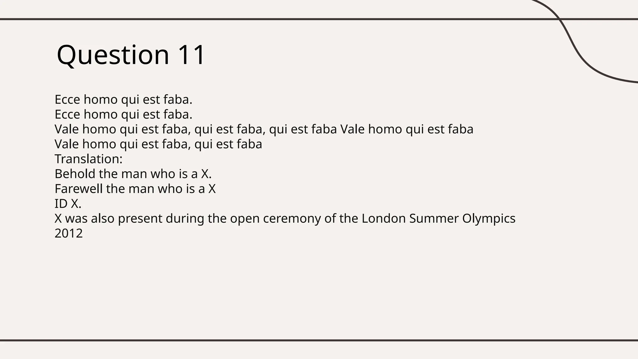 Question 11
Ecce homo qui est faba.
Ecce homo qui est faba.
Vale homo qui est faba, qui est faba, qui est faba Vale homo qui est faba
Vale homo qui est faba, qui est faba
Translation:
Behold the man who is a X.
Farewell the man who is a X
ID X.
X was also present during the open ceremony of the London Summer Olympics
2012
 