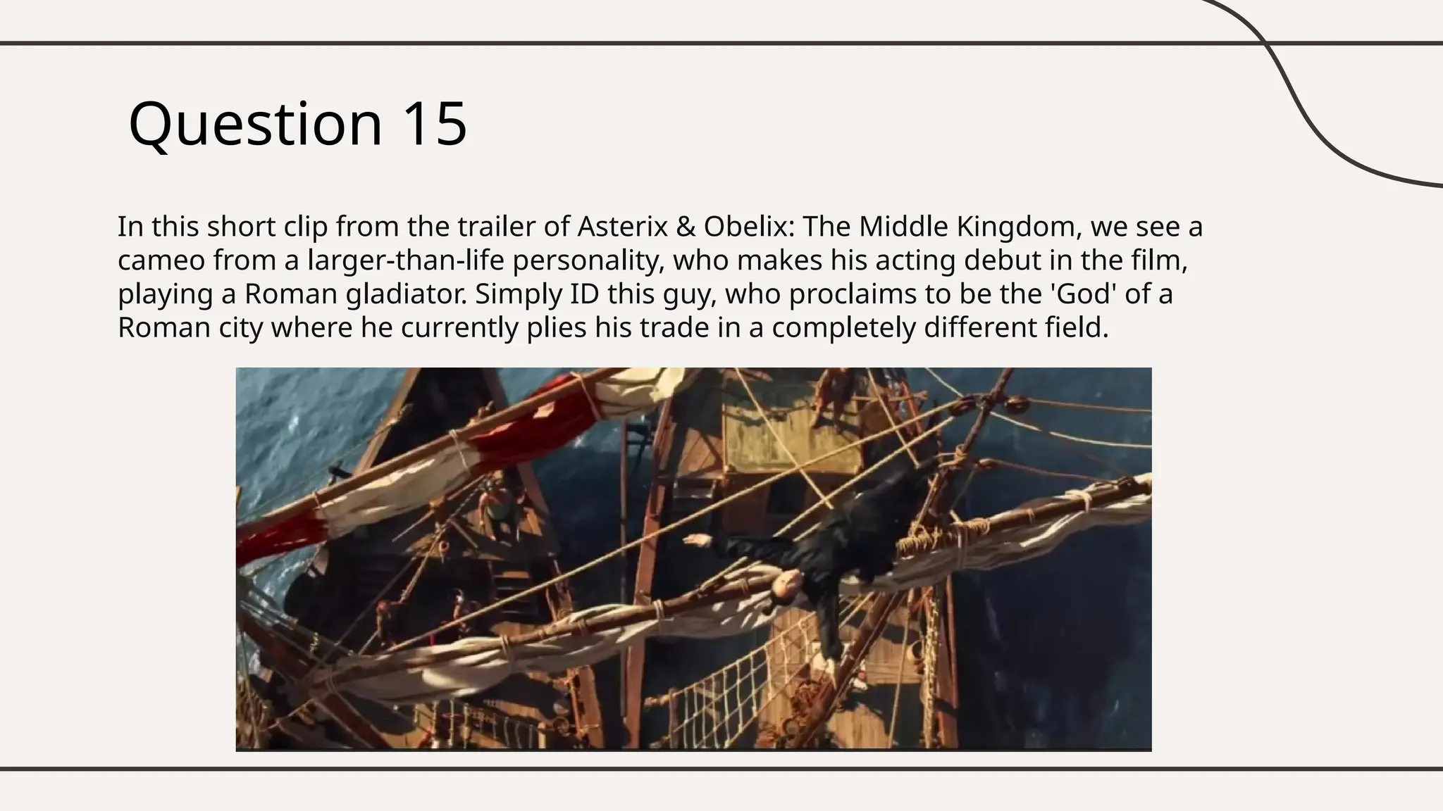 Question 15
In this short clip from the trailer of Asterix & Obelix: The Middle Kingdom, we see a
cameo from a larger-than-life personality, who makes his acting debut in the film,
playing a Roman gladiator. Simply ID this guy, who proclaims to be the 'God' of a
Roman city where he currently plies his trade in a completely different field.
 