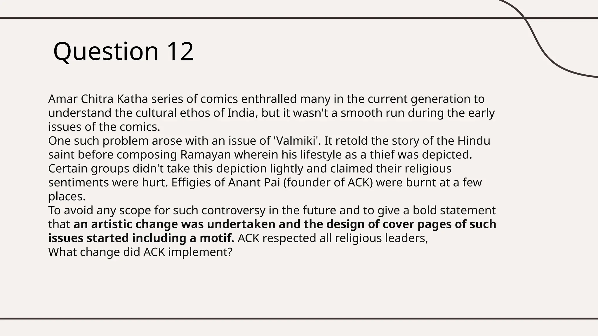 Question 12
Amar Chitra Katha series of comics enthralled many in the current generation to
understand the cultural ethos of India, but it wasn't a smooth run during the early
issues of the comics.
One such problem arose with an issue of 'Valmiki'. It retold the story of the Hindu
saint before composing Ramayan wherein his lifestyle as a thief was depicted.
Certain groups didn't take this depiction lightly and claimed their religious
sentiments were hurt. Effigies of Anant Pai (founder of ACK) were burnt at a few
places.
To avoid any scope for such controversy in the future and to give a bold statement
that an artistic change was undertaken and the design of cover pages of such
issues started including a motif. ACK respected all religious leaders,
What change did ACK implement?
 