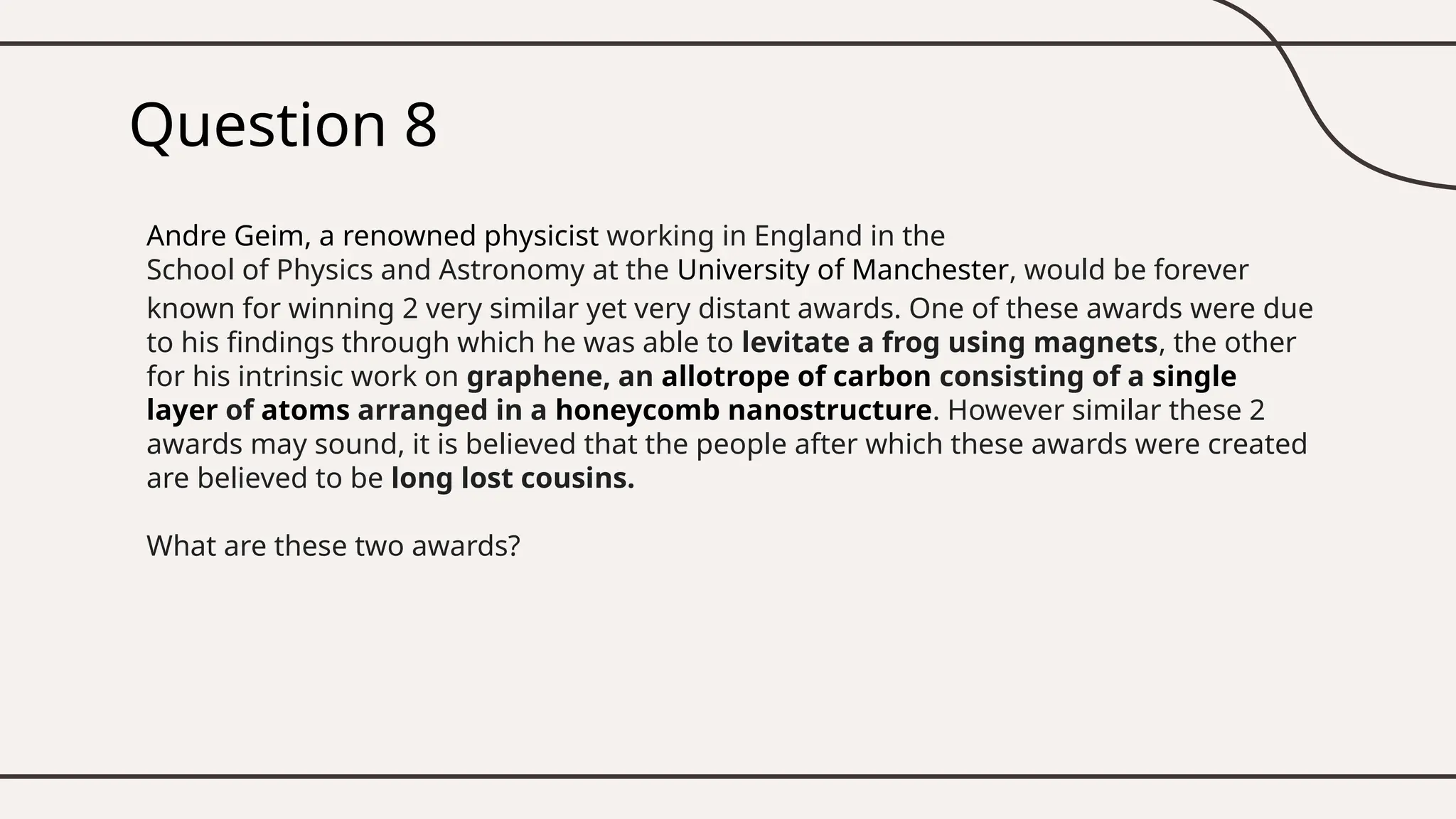 Question 8
Andre Geim, a renowned physicist working in England in the
School of Physics and Astronomy at the University of Manchester, would be forever
known for winning 2 very similar yet very distant awards. One of these awards were due
to his findings through which he was able to levitate a frog using magnets, the other
for his intrinsic work on graphene, an allotrope of carbon consisting of a single
layer of atoms arranged in a honeycomb nanostructure. However similar these 2
awards may sound, it is believed that the people after which these awards were created
are believed to be long lost cousins.
What are these two awards?
 