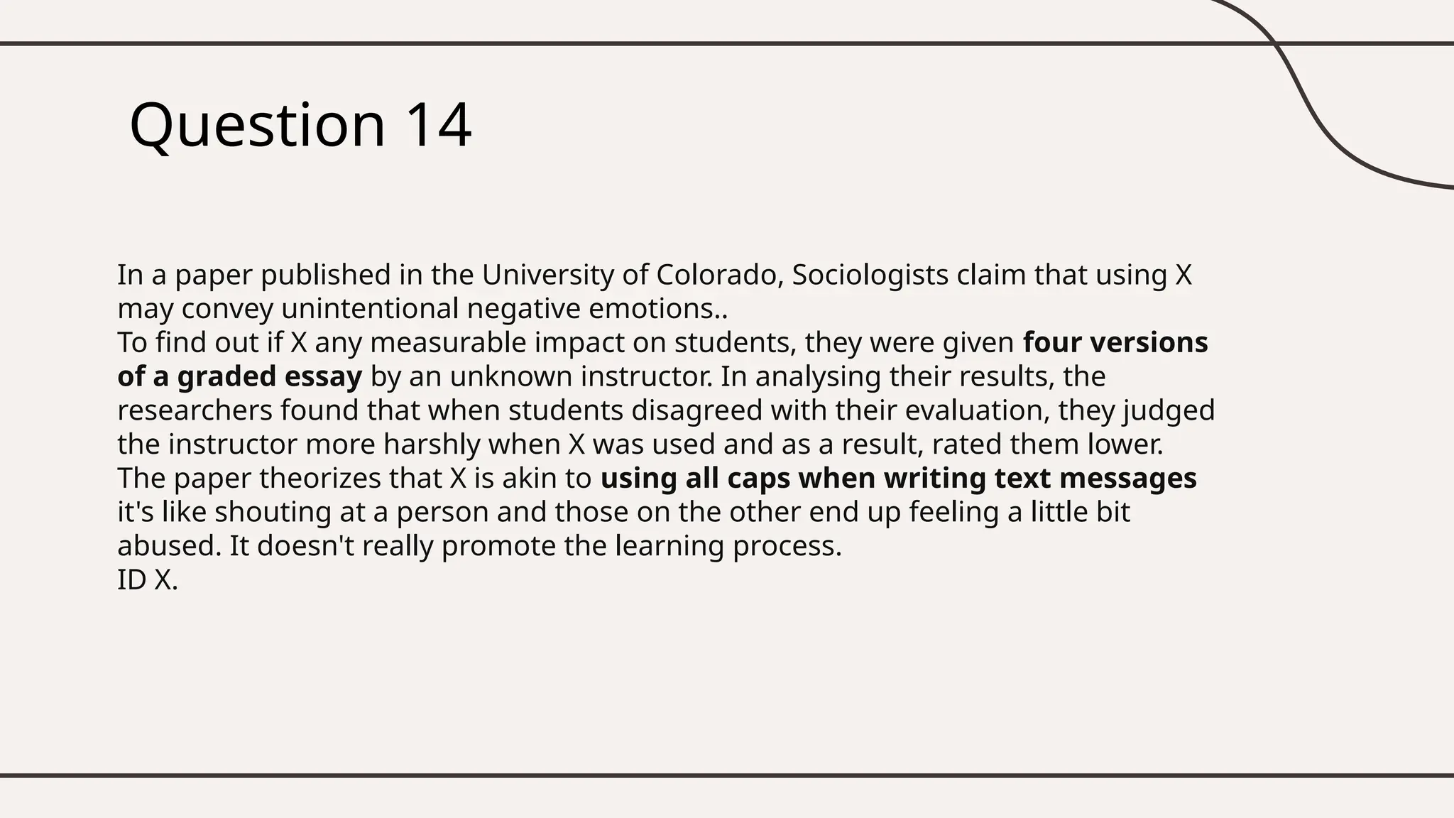 Question 14
In a paper published in the University of Colorado, Sociologists claim that using X
may convey unintentional negative emotions..
To find out if X any measurable impact on students, they were given four versions
of a graded essay by an unknown instructor. In analysing their results, the
researchers found that when students disagreed with their evaluation, they judged
the instructor more harshly when X was used and as a result, rated them lower.
The paper theorizes that X is akin to using all caps when writing text messages
it's like shouting at a person and those on the other end up feeling a little bit
abused. It doesn't really promote the learning process.
ID X.
 