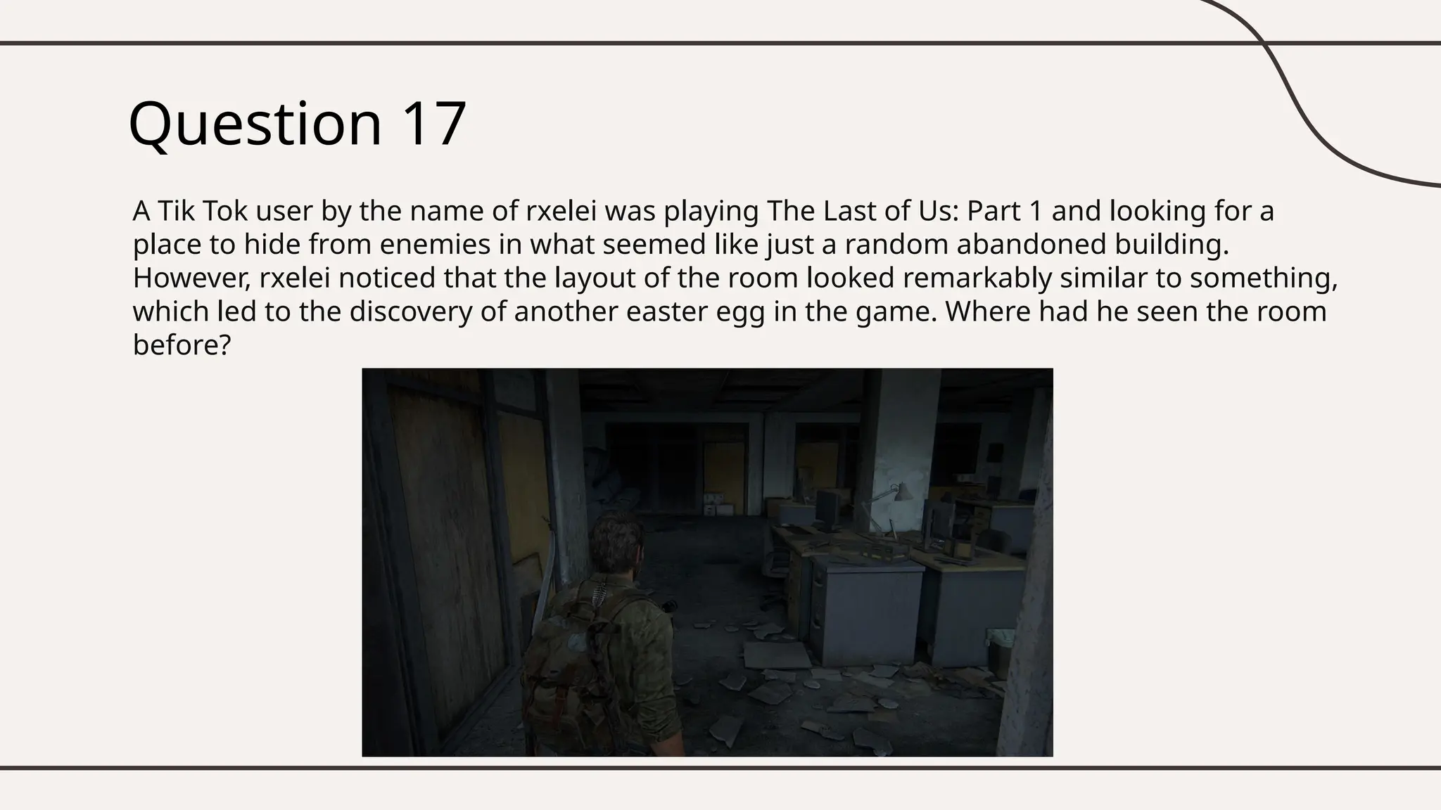 Question 17
A Tik Tok user by the name of rxelei was playing The Last of Us: Part 1 and looking for a
place to hide from enemies in what seemed like just a random abandoned building.
However, rxelei noticed that the layout of the room looked remarkably similar to something,
which led to the discovery of another easter egg in the game. Where had he seen the room
before?
 