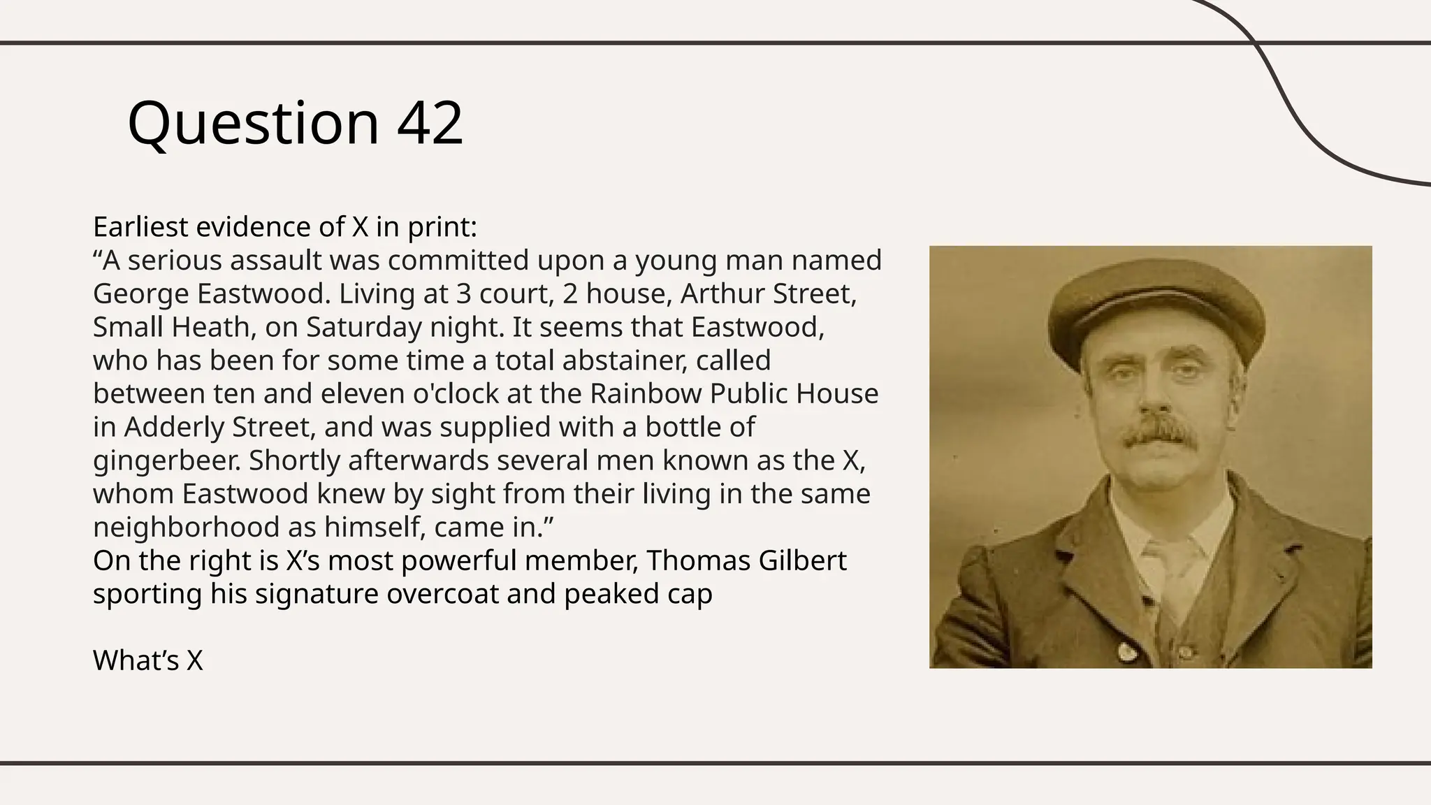 Question 42
Earliest evidence of X in print:
“A serious assault was committed upon a young man named
George Eastwood. Living at 3 court, 2 house, Arthur Street,
Small Heath, on Saturday night. It seems that Eastwood,
who has been for some time a total abstainer, called
between ten and eleven o'clock at the Rainbow Public House
in Adderly Street, and was supplied with a bottle of
gingerbeer. Shortly afterwards several men known as the X,
whom Eastwood knew by sight from their living in the same
neighborhood as himself, came in.”
On the right is X’s most powerful member, Thomas Gilbert
sporting his signature overcoat and peaked cap
What’s X
 