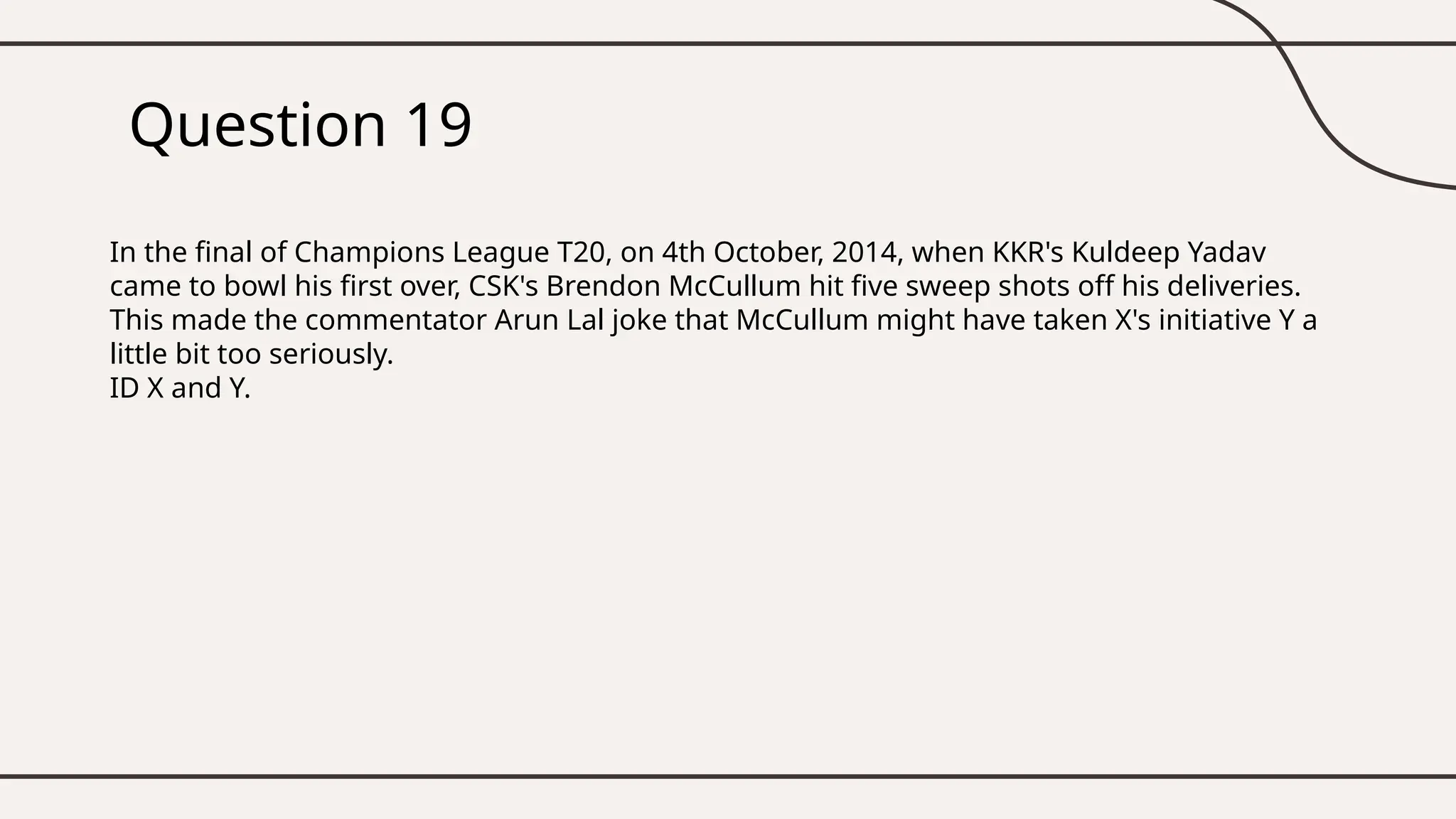 Question 19
In the final of Champions League T20, on 4th October, 2014, when KKR's Kuldeep Yadav
came to bowl his first over, CSK's Brendon McCullum hit five sweep shots off his deliveries.
This made the commentator Arun Lal joke that McCullum might have taken X's initiative Y a
little bit too seriously.
ID X and Y.
 