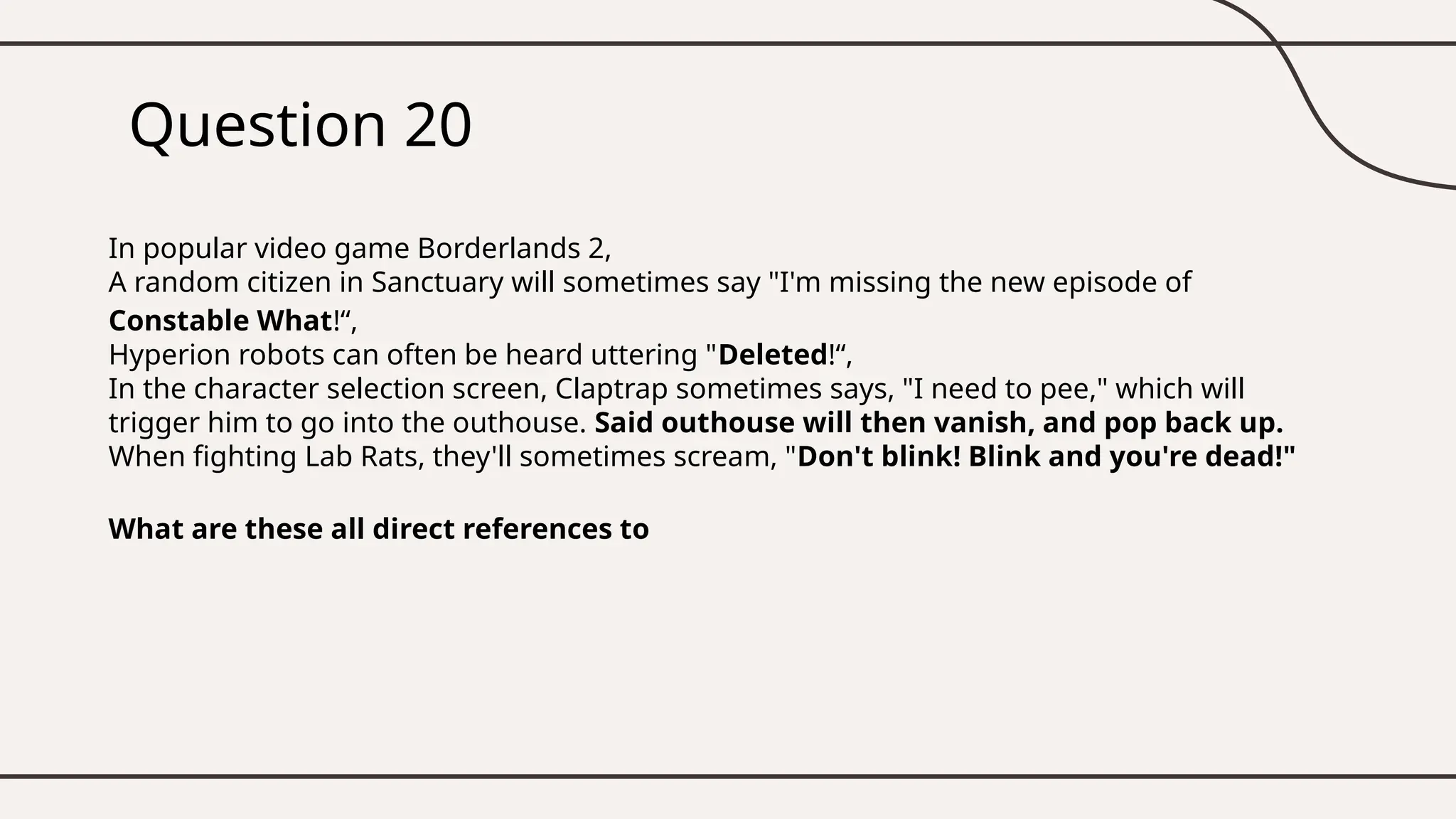 Question 20
In popular video game Borderlands 2,
A random citizen in Sanctuary will sometimes say "I'm missing the new episode of
Constable What!“,
Hyperion robots can often be heard uttering "Deleted!“,
In the character selection screen, Claptrap sometimes says, "I need to pee," which will
trigger him to go into the outhouse. Said outhouse will then vanish, and pop back up.
When fighting Lab Rats, they'll sometimes scream, "Don't blink! Blink and you're dead!"
What are these all direct references to
 