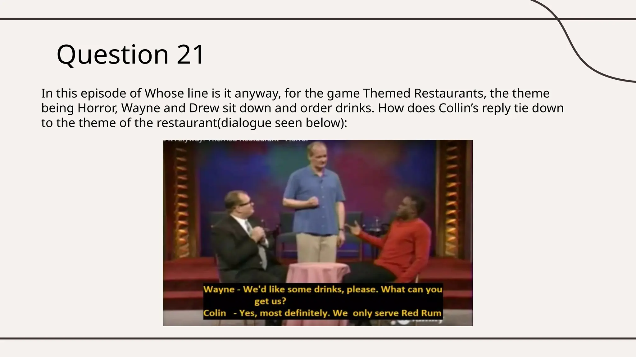 Question 21
In this episode of Whose line is it anyway, for the game Themed Restaurants, the theme
being Horror, Wayne and Drew sit down and order drinks. How does Collin’s reply tie down
to the theme of the restaurant(dialogue seen below):
 