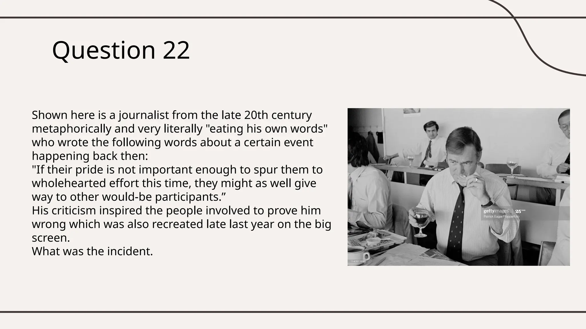 Question 22
Shown here is a journalist from the late 20th century
metaphorically and very literally "eating his own words"
who wrote the following words about a certain event
happening back then:
"If their pride is not important enough to spur them to
wholehearted effort this time, they might as well give
way to other would-be participants.”
His criticism inspired the people involved to prove him
wrong which was also recreated late last year on the big
screen.
What was the incident.
 