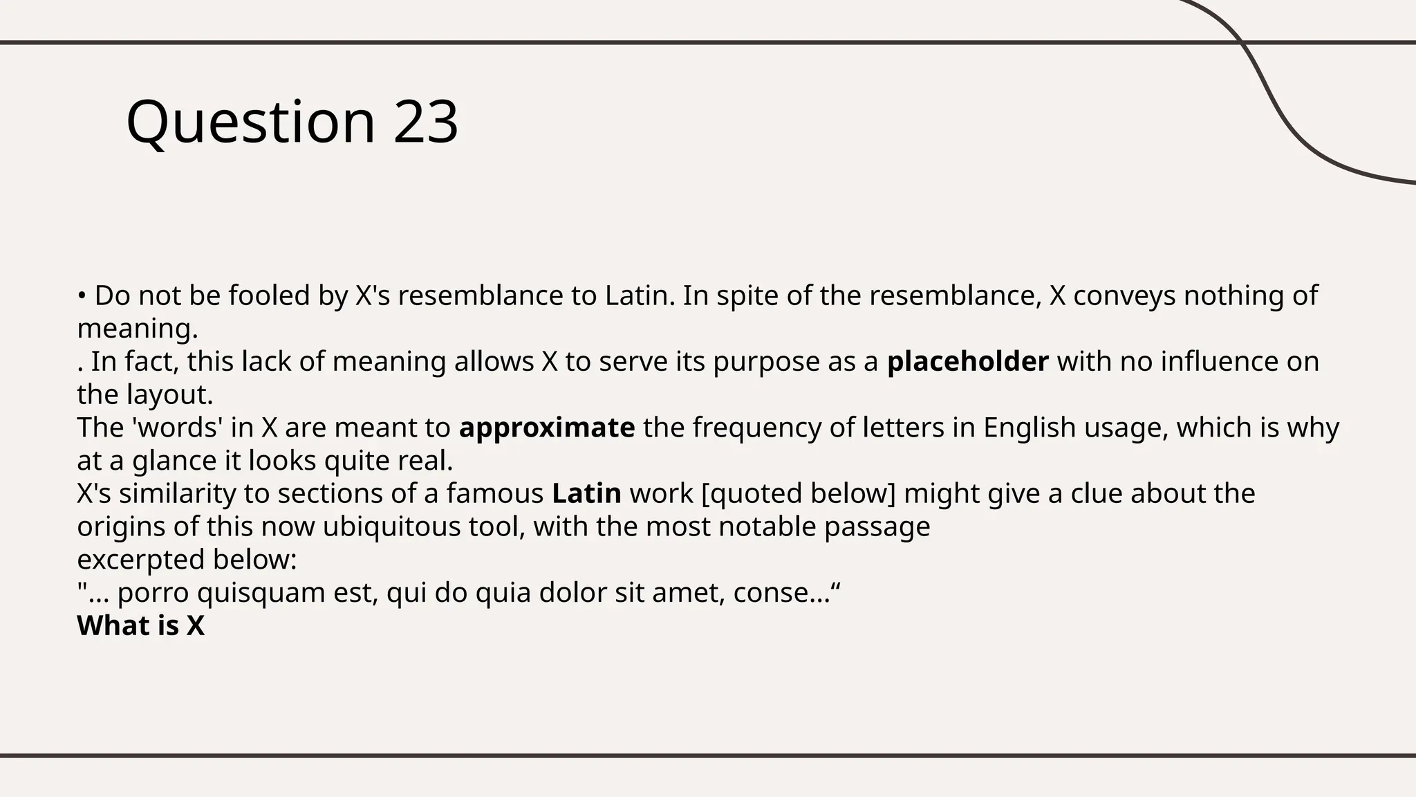 Question 23
• Do not be fooled by X's resemblance to Latin. In spite of the resemblance, X conveys nothing of
meaning.
. In fact, this lack of meaning allows X to serve its purpose as a placeholder with no influence on
the layout.
The 'words' in X are meant to approximate the frequency of letters in English usage, which is why
at a glance it looks quite real.
X's similarity to sections of a famous Latin work [quoted below] might give a clue about the
origins of this now ubiquitous tool, with the most notable passage
excerpted below:
"... porro quisquam est, qui do quia dolor sit amet, conse...“
What is X
 