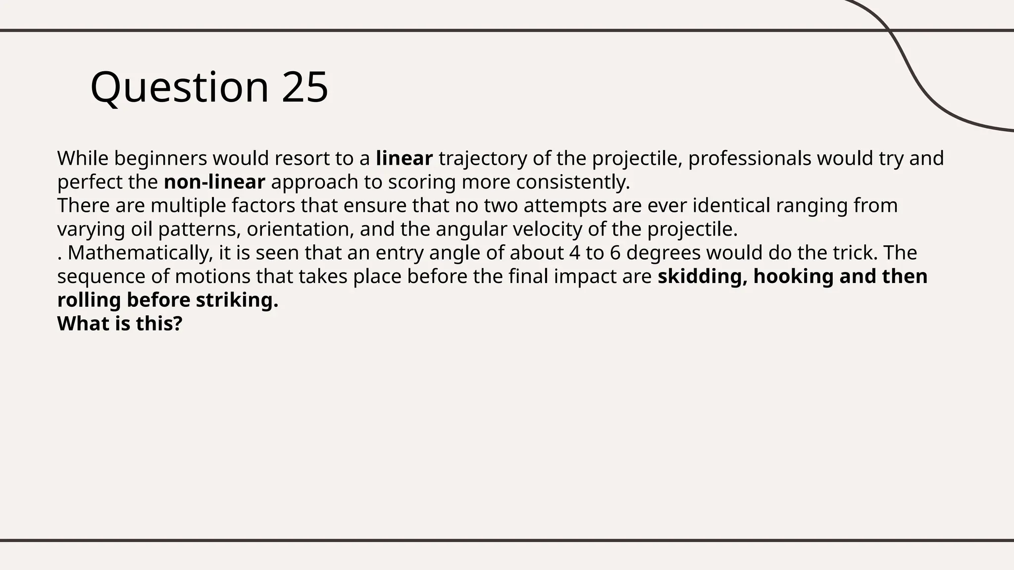 Question 25
While beginners would resort to a linear trajectory of the projectile, professionals would try and
perfect the non-linear approach to scoring more consistently.
There are multiple factors that ensure that no two attempts are ever identical ranging from
varying oil patterns, orientation, and the angular velocity of the projectile.
. Mathematically, it is seen that an entry angle of about 4 to 6 degrees would do the trick. The
sequence of motions that takes place before the final impact are skidding, hooking and then
rolling before striking.
What is this?
 