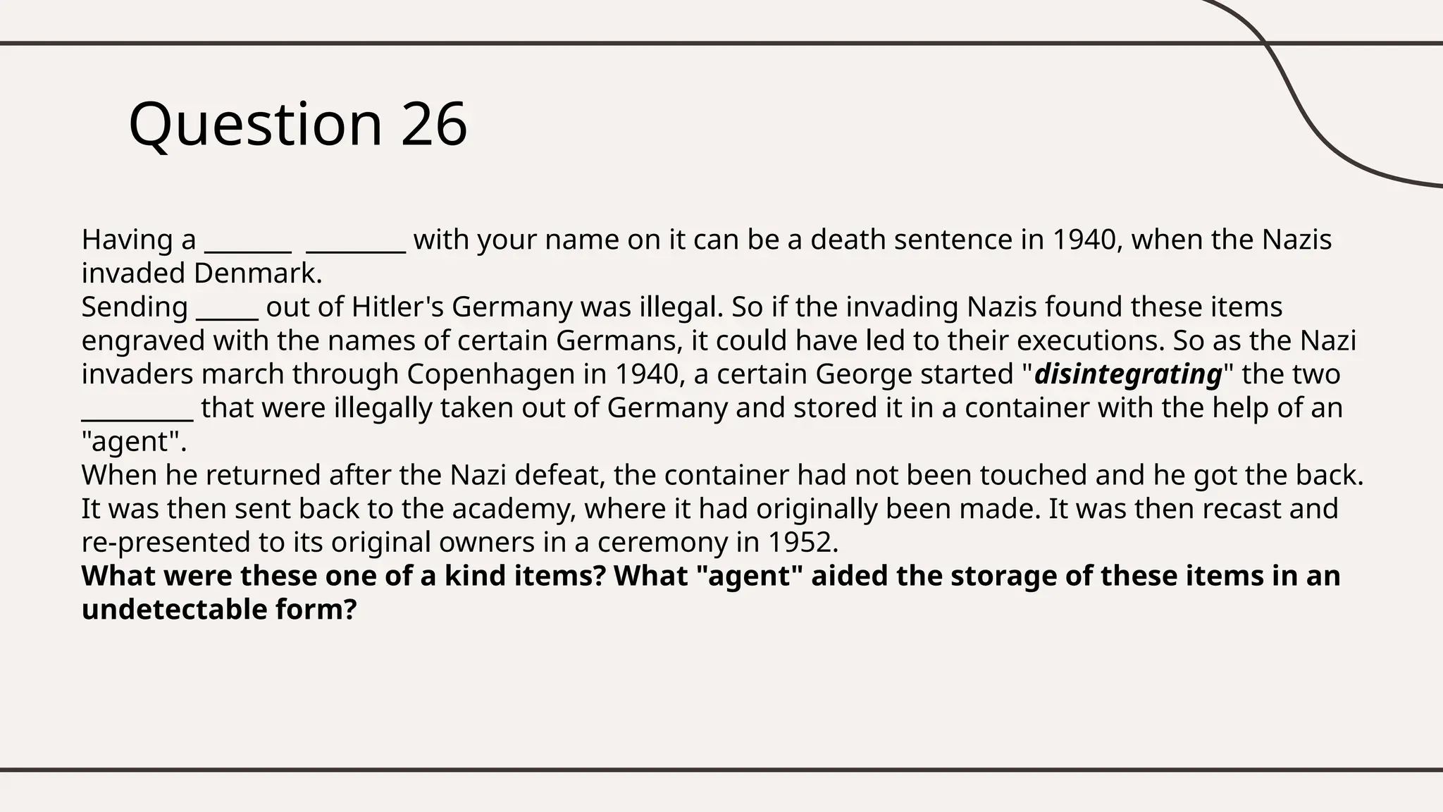 Question 26
Having a _______ ________ with your name on it can be a death sentence in 1940, when the Nazis
invaded Denmark.
Sending _____ out of Hitler's Germany was illegal. So if the invading Nazis found these items
engraved with the names of certain Germans, it could have led to their executions. So as the Nazi
invaders march through Copenhagen in 1940, a certain George started "disintegrating" the two
_________ that were illegally taken out of Germany and stored it in a container with the help of an
"agent".
When he returned after the Nazi defeat, the container had not been touched and he got the back.
It was then sent back to the academy, where it had originally been made. It was then recast and
re-presented to its original owners in a ceremony in 1952.
What were these one of a kind items? What "agent" aided the storage of these items in an
undetectable form?
 