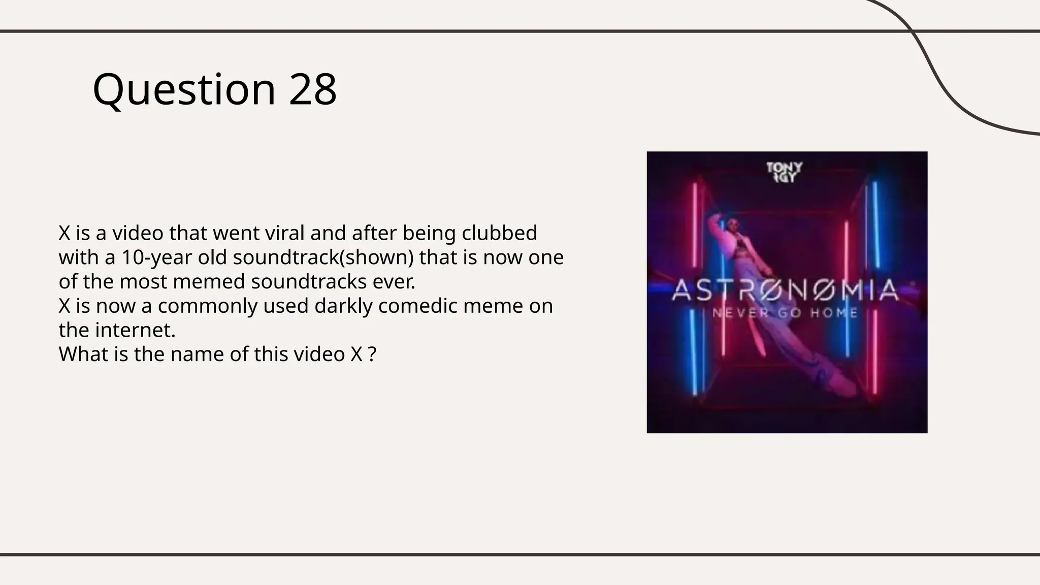 Question 28
X is a video that went viral and after being clubbed
with a 10-year old soundtrack(shown) that is now one
of the most memed soundtracks ever.
X is now a commonly used darkly comedic meme on
the internet.
What is the name of this video X ?
 