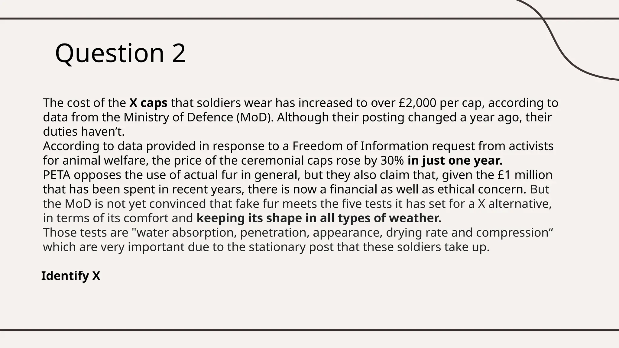 Question 2
The cost of the X caps that soldiers wear has increased to over £2,000 per cap, according to
data from the Ministry of Defence (MoD). Although their posting changed a year ago, their
duties haven’t.
According to data provided in response to a Freedom of Information request from activists
for animal welfare, the price of the ceremonial caps rose by 30% in just one year.
PETA opposes the use of actual fur in general, but they also claim that, given the £1 million
that has been spent in recent years, there is now a financial as well as ethical concern. But
the MoD is not yet convinced that fake fur meets the five tests it has set for a X alternative,
in terms of its comfort and keeping its shape in all types of weather.
Those tests are "water absorption, penetration, appearance, drying rate and compression“
which are very important due to the stationary post that these soldiers take up.
Identify X
 