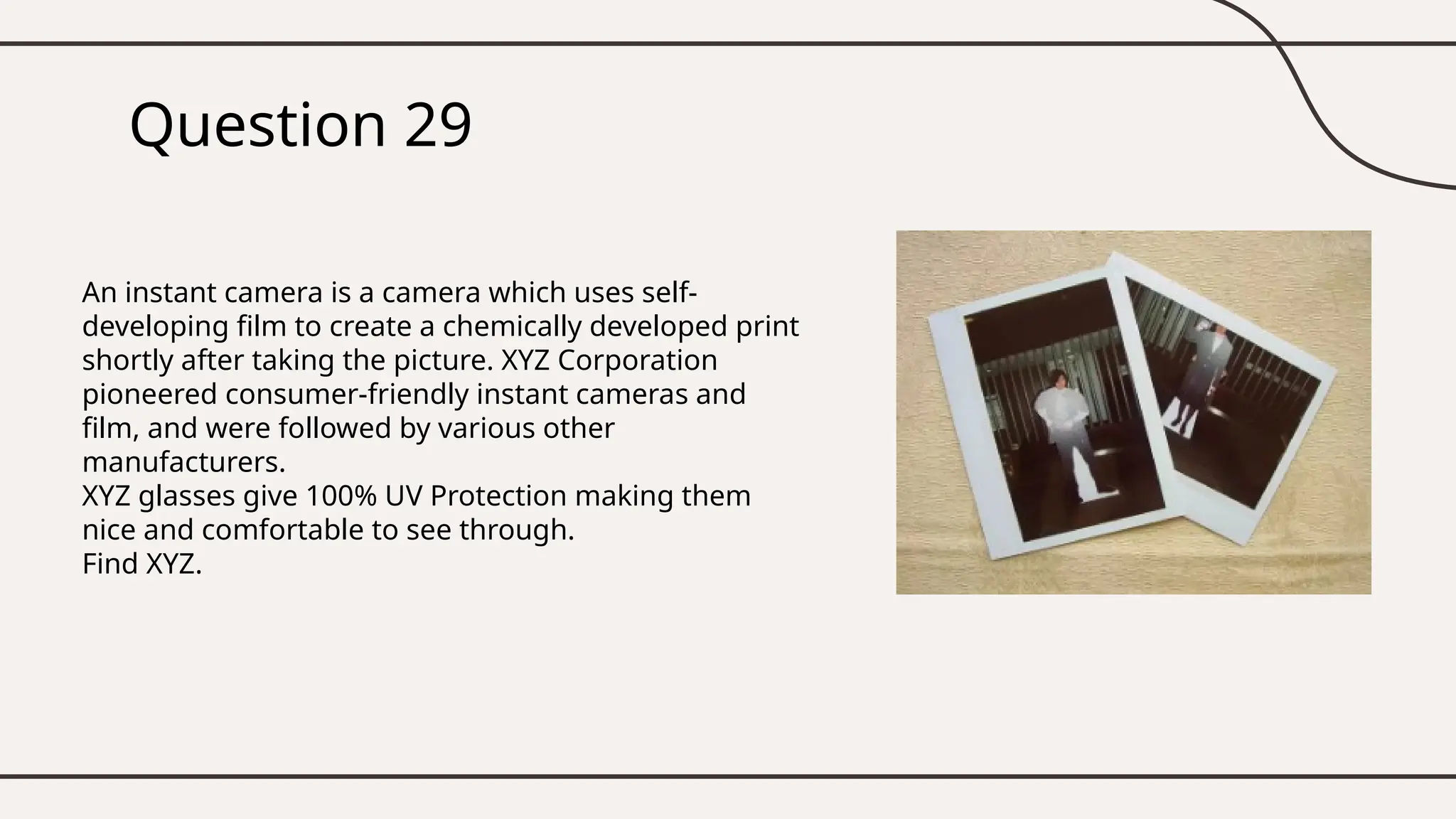 Question 29
An instant camera is a camera which uses self-
developing film to create a chemically developed print
shortly after taking the picture. XYZ Corporation
pioneered consumer-friendly instant cameras and
film, and were followed by various other
manufacturers.
XYZ glasses give 100% UV Protection making them
nice and comfortable to see through.
Find XYZ.
 