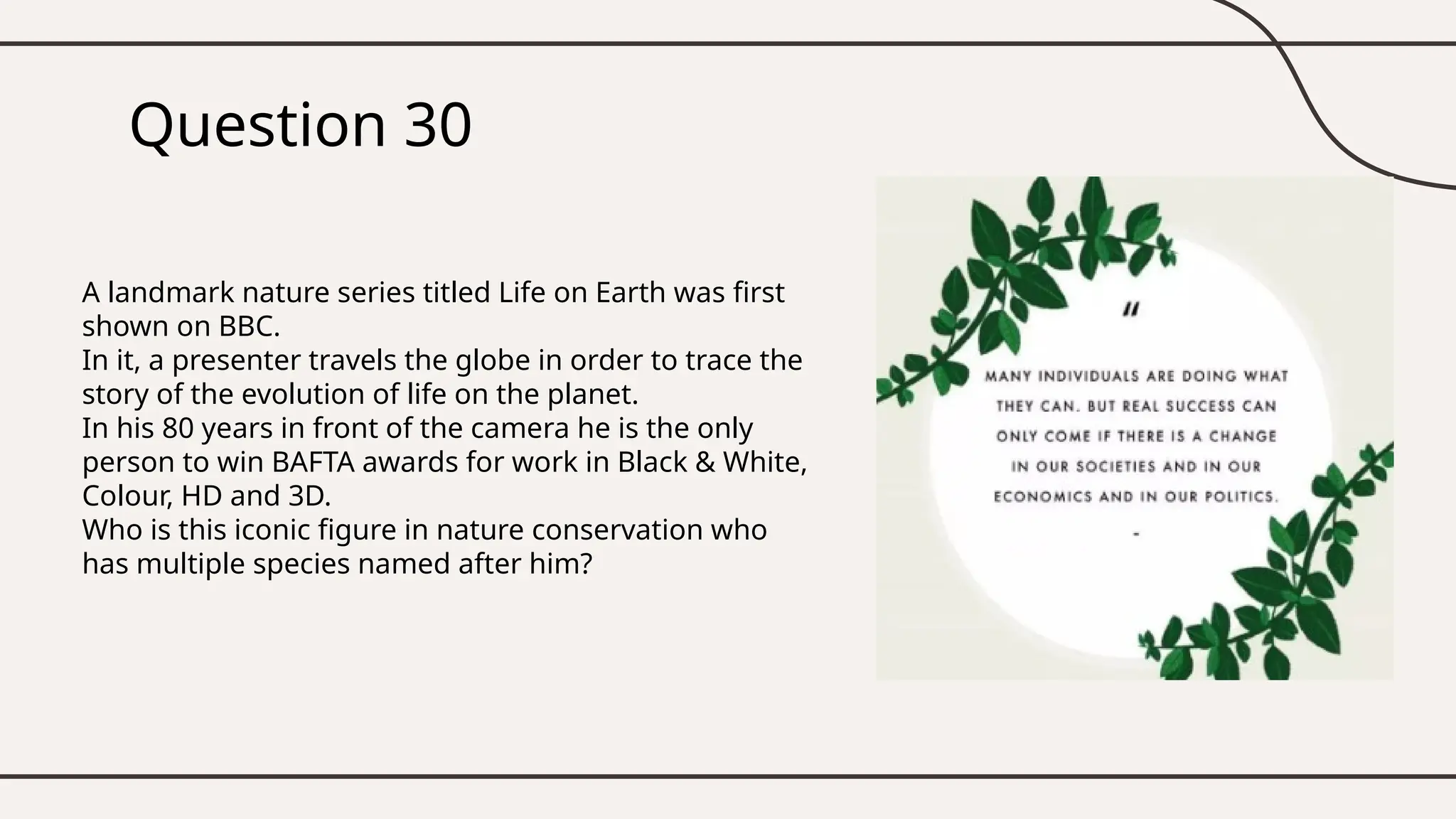 Question 30
A landmark nature series titled Life on Earth was first
shown on BBC.
In it, a presenter travels the globe in order to trace the
story of the evolution of life on the planet.
In his 80 years in front of the camera he is the only
person to win BAFTA awards for work in Black & White,
Colour, HD and 3D.
Who is this iconic figure in nature conservation who
has multiple species named after him?
 
