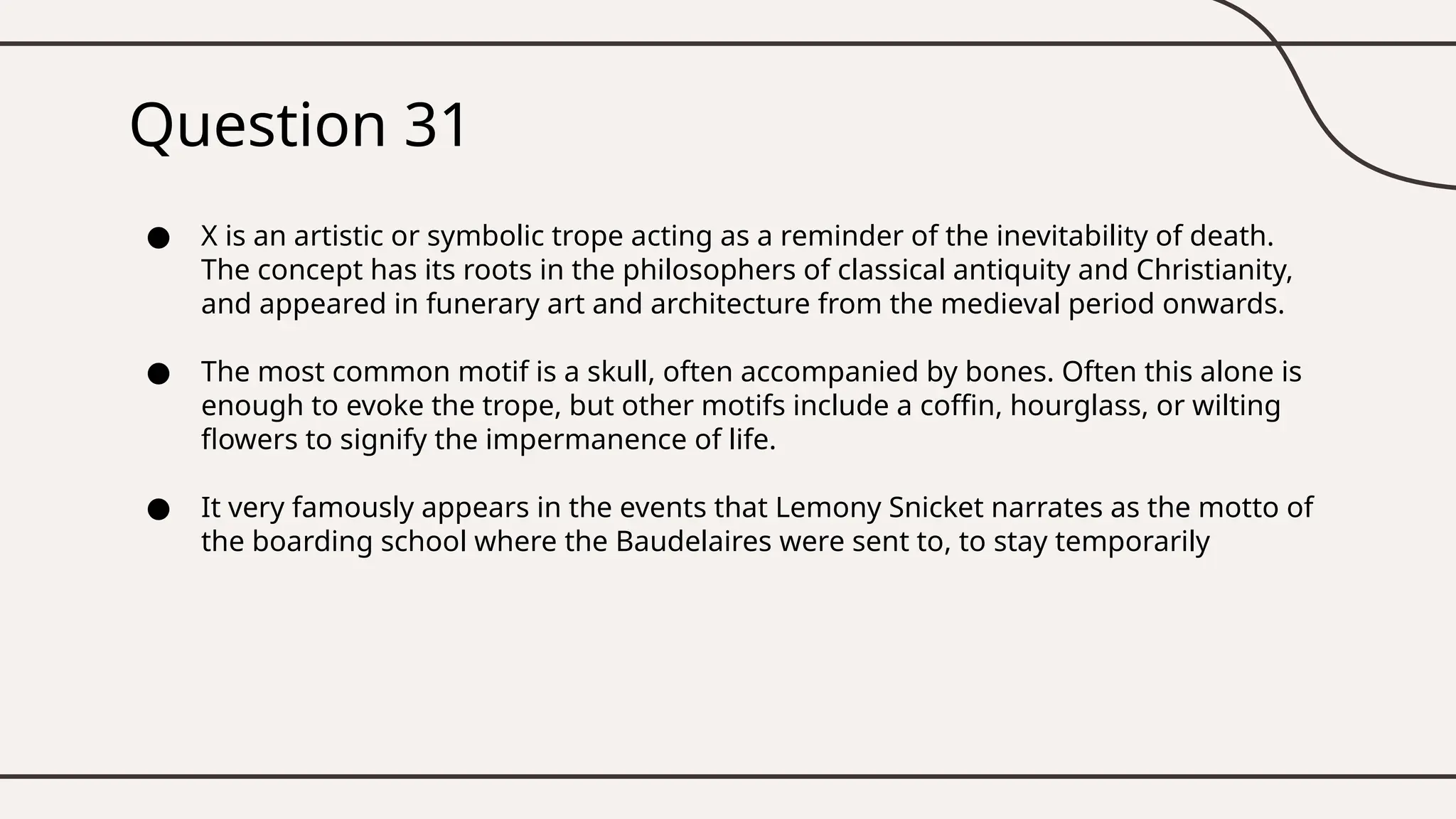 Question 31
● X is an artistic or symbolic trope acting as a reminder of the inevitability of death.
The concept has its roots in the philosophers of classical antiquity and Christianity,
and appeared in funerary art and architecture from the medieval period onwards.
● The most common motif is a skull, often accompanied by bones. Often this alone is
enough to evoke the trope, but other motifs include a coffin, hourglass, or wilting
flowers to signify the impermanence of life.
● It very famously appears in the events that Lemony Snicket narrates as the motto of
the boarding school where the Baudelaires were sent to, to stay temporarily
 