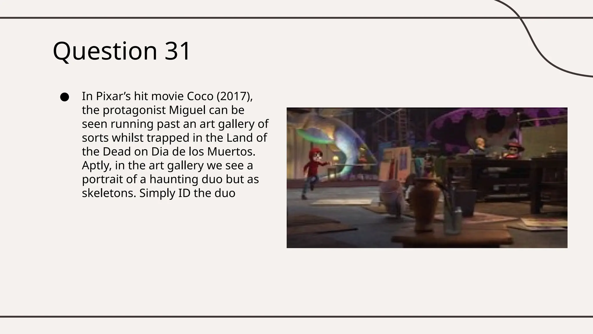 Question 31
● In Pixar’s hit movie Coco (2017),
the protagonist Miguel can be
seen running past an art gallery of
sorts whilst trapped in the Land of
the Dead on Dia de los Muertos.
Aptly, in the art gallery we see a
portrait of a haunting duo but as
skeletons. Simply ID the duo
 