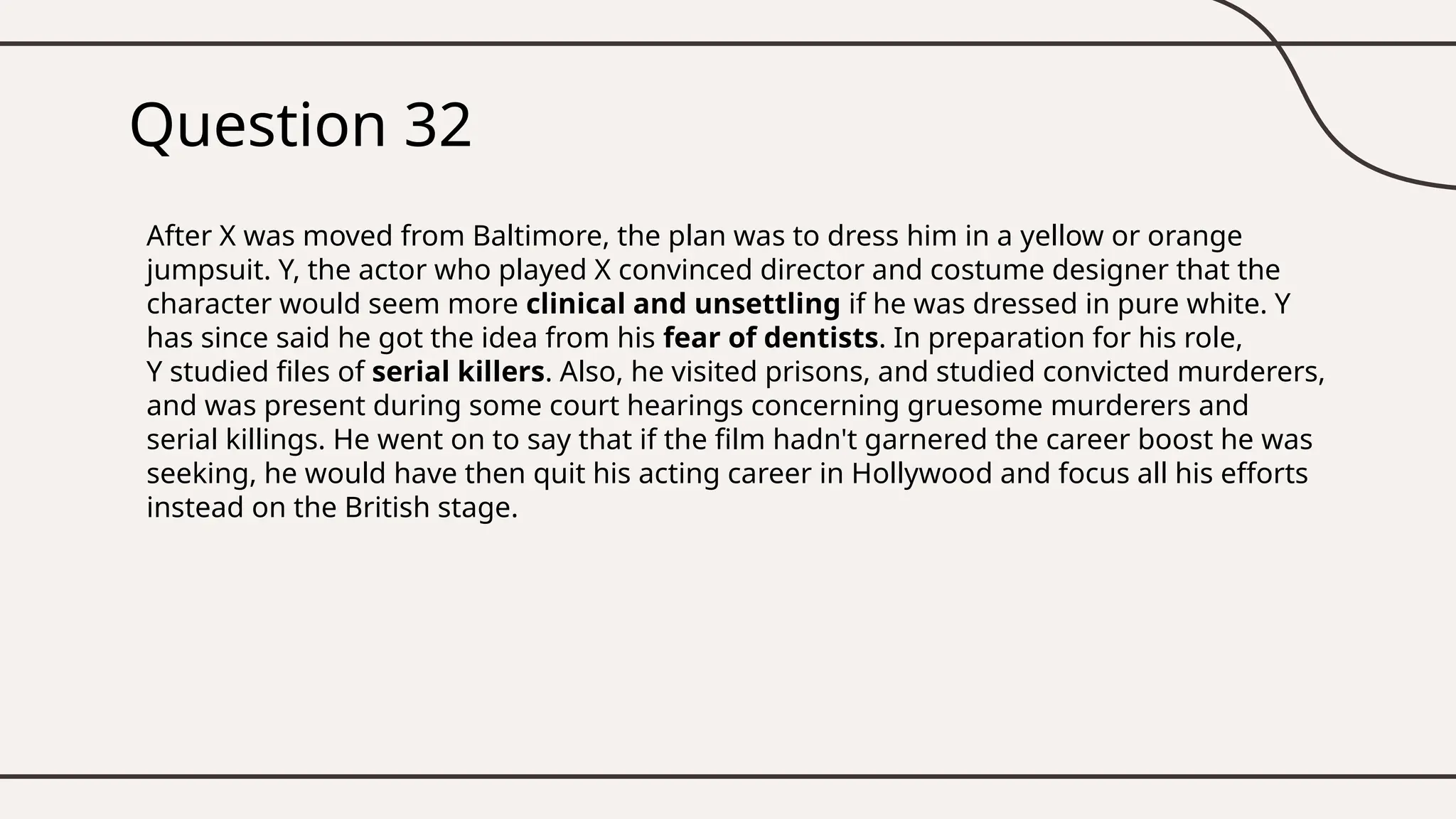 Question 32
After X was moved from Baltimore, the plan was to dress him in a yellow or orange
jumpsuit. Y, the actor who played X convinced director and costume designer that the
character would seem more clinical and unsettling if he was dressed in pure white. Y
has since said he got the idea from his fear of dentists. In preparation for his role,
Y studied files of serial killers. Also, he visited prisons, and studied convicted murderers,
and was present during some court hearings concerning gruesome murderers and
serial killings. He went on to say that if the film hadn't garnered the career boost he was
seeking, he would have then quit his acting career in Hollywood and focus all his efforts
instead on the British stage.
 